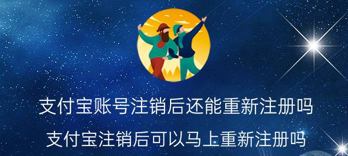 支付宝账号注销后还能重新注册吗 支付宝注销后可以马上重新注册吗？